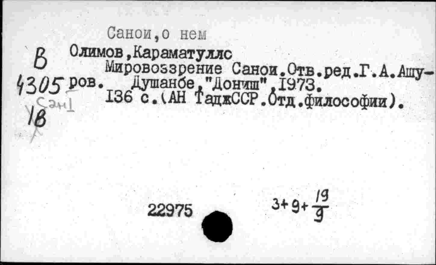 ﻿Саной,о нем
ВОлимов »Караматуллс
Мировоззрение Саной.Отв.ред.Г. А.
^3^5 ров.	Душанбе,"Дониш".1973.
136 СЛАН ТаджССР.Отд.философии)
22975
3+9+т